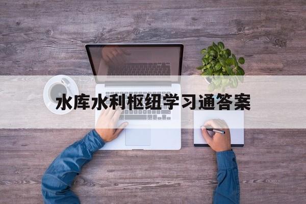 水库水利枢纽学习通答案（水库枢纽工程有哪些）