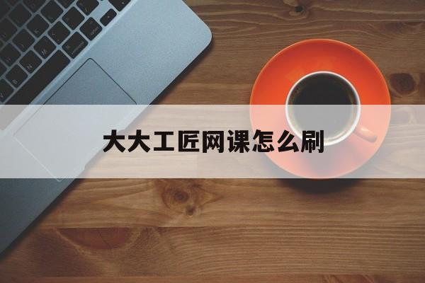 大大工匠网课怎么刷(大工匠哪里可以看视频)