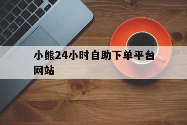 小熊24小时自助下单平台网站(全平台业务24小时自助平台)